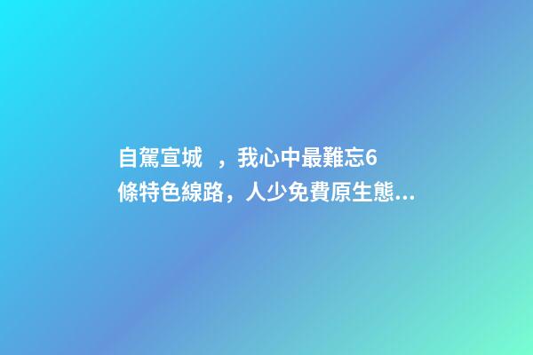 自駕宣城，我心中最難忘6條特色線路，人少免費原生態(tài)，值得三刷